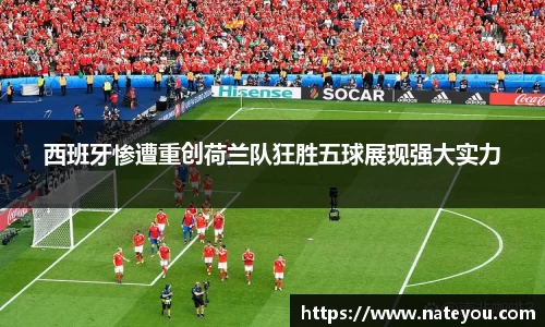 西班牙惨遭重创荷兰队狂胜五球展现强大实力