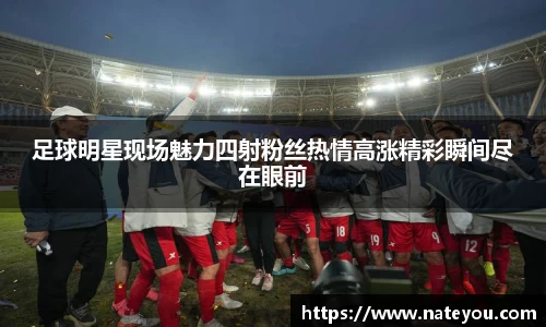 足球明星现场魅力四射粉丝热情高涨精彩瞬间尽在眼前